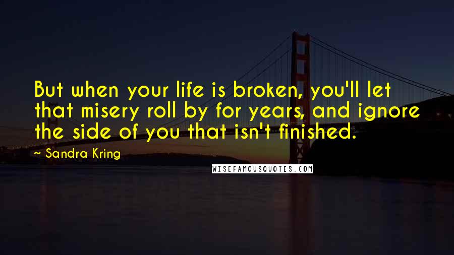 Sandra Kring Quotes: But when your life is broken, you'll let that misery roll by for years, and ignore the side of you that isn't finished.