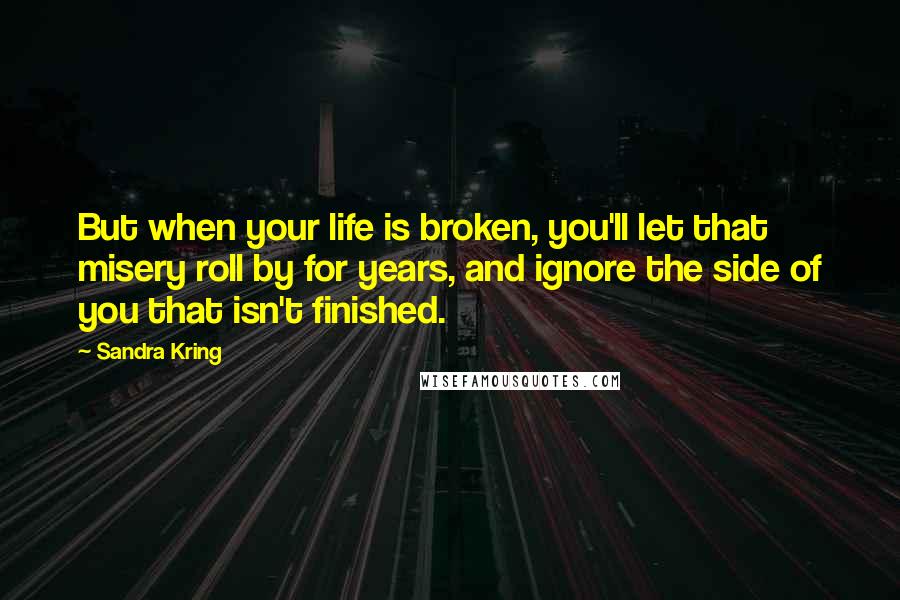 Sandra Kring Quotes: But when your life is broken, you'll let that misery roll by for years, and ignore the side of you that isn't finished.