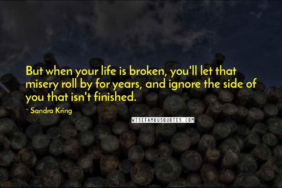 Sandra Kring Quotes: But when your life is broken, you'll let that misery roll by for years, and ignore the side of you that isn't finished.