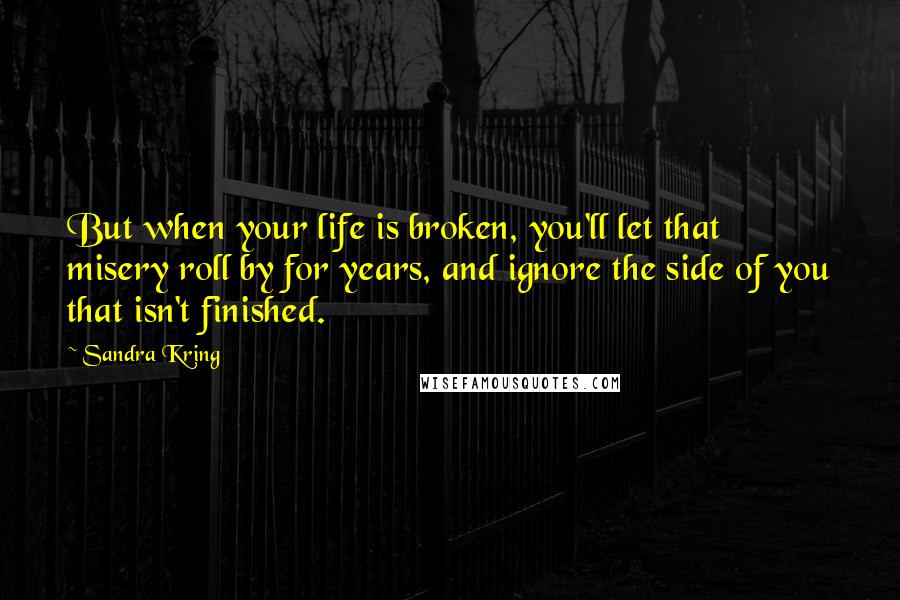 Sandra Kring Quotes: But when your life is broken, you'll let that misery roll by for years, and ignore the side of you that isn't finished.