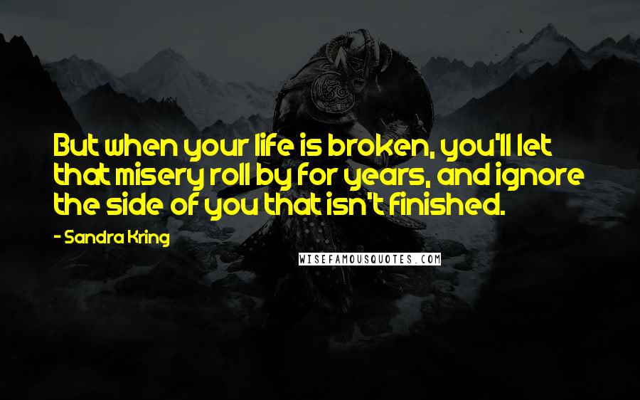 Sandra Kring Quotes: But when your life is broken, you'll let that misery roll by for years, and ignore the side of you that isn't finished.