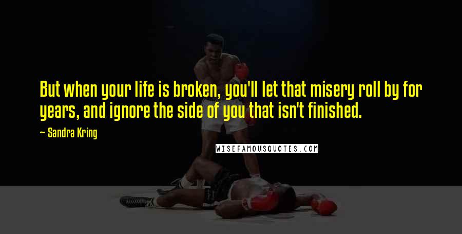 Sandra Kring Quotes: But when your life is broken, you'll let that misery roll by for years, and ignore the side of you that isn't finished.