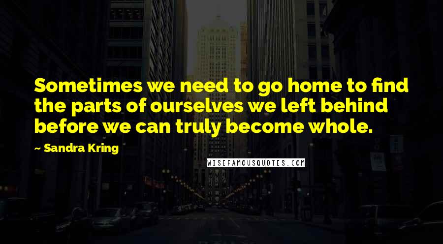 Sandra Kring Quotes: Sometimes we need to go home to find the parts of ourselves we left behind before we can truly become whole.