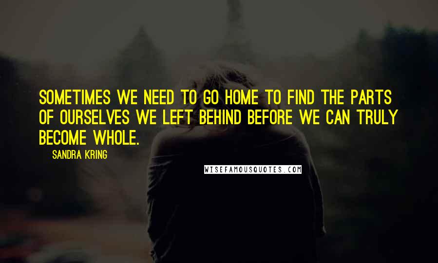 Sandra Kring Quotes: Sometimes we need to go home to find the parts of ourselves we left behind before we can truly become whole.