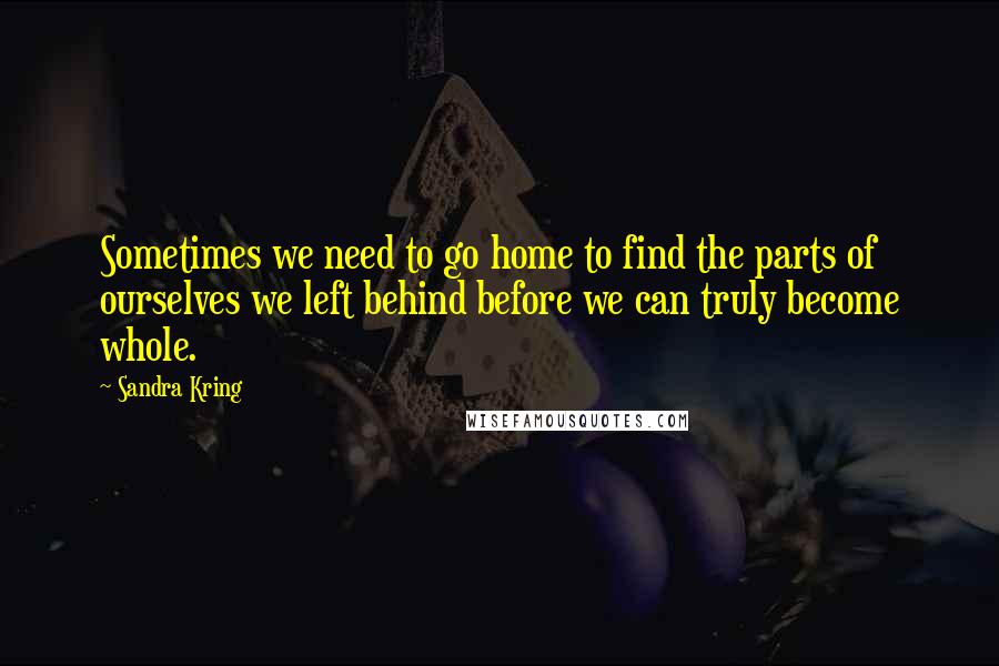 Sandra Kring Quotes: Sometimes we need to go home to find the parts of ourselves we left behind before we can truly become whole.