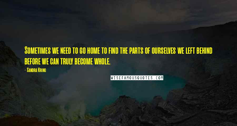 Sandra Kring Quotes: Sometimes we need to go home to find the parts of ourselves we left behind before we can truly become whole.