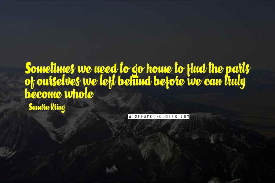 Sandra Kring Quotes: Sometimes we need to go home to find the parts of ourselves we left behind before we can truly become whole.