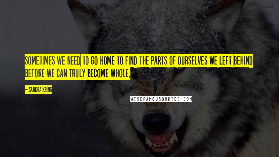 Sandra Kring Quotes: Sometimes we need to go home to find the parts of ourselves we left behind before we can truly become whole.