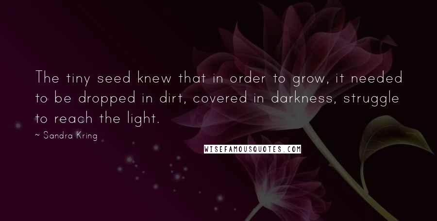 Sandra Kring Quotes: The tiny seed knew that in order to grow, it needed to be dropped in dirt, covered in darkness, struggle to reach the light.