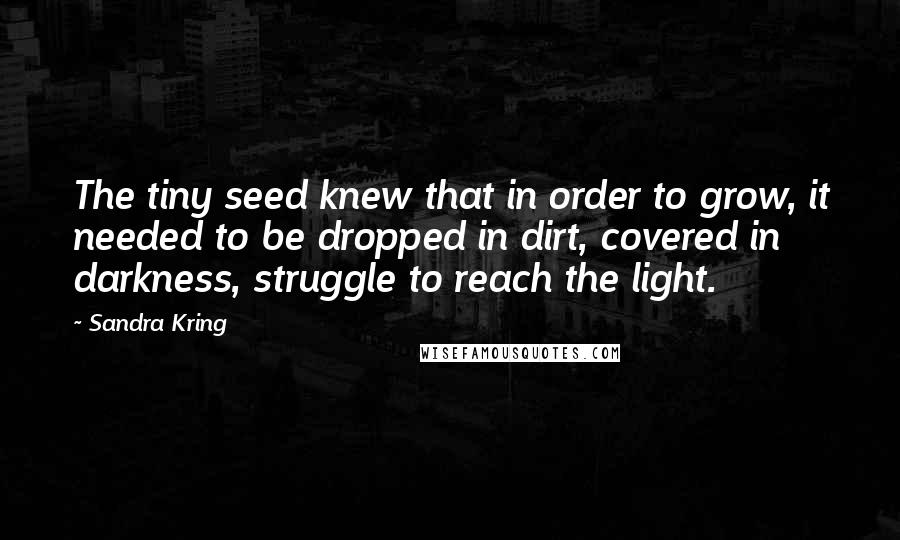 Sandra Kring Quotes: The tiny seed knew that in order to grow, it needed to be dropped in dirt, covered in darkness, struggle to reach the light.