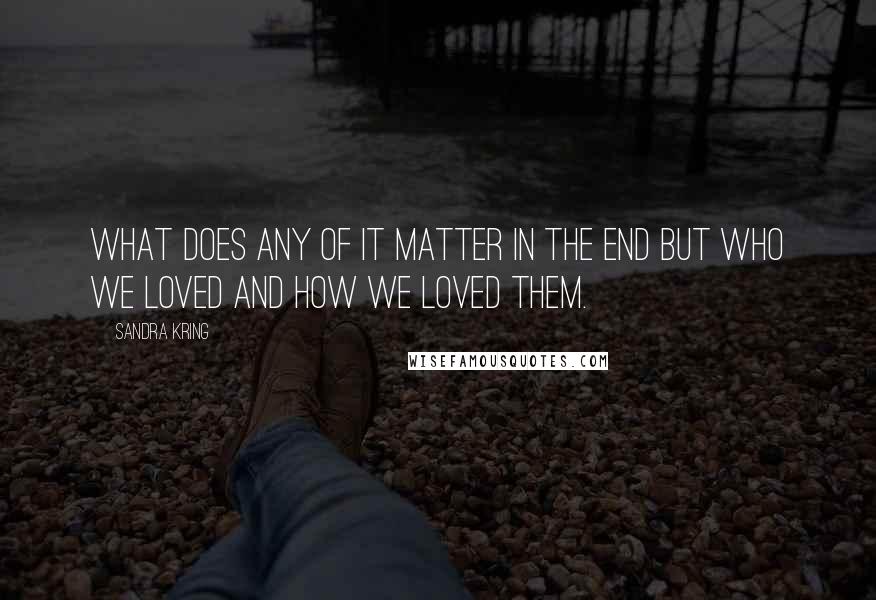 Sandra Kring Quotes: What does any of it matter in the end but who we loved and how we loved them.