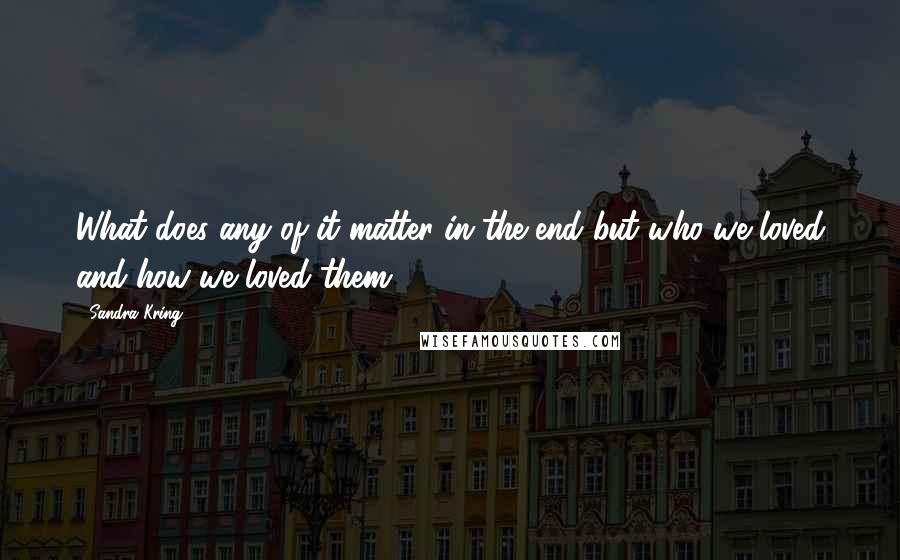 Sandra Kring Quotes: What does any of it matter in the end but who we loved and how we loved them.