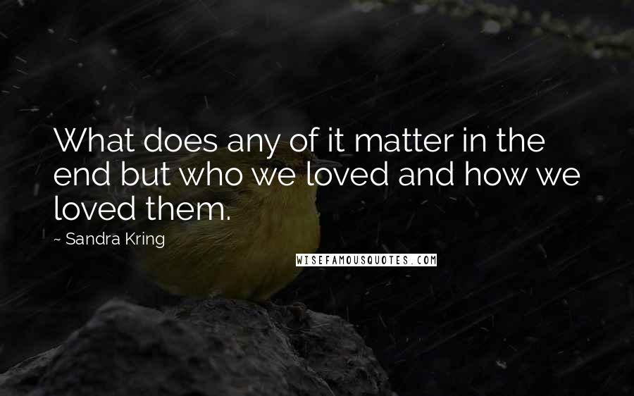 Sandra Kring Quotes: What does any of it matter in the end but who we loved and how we loved them.