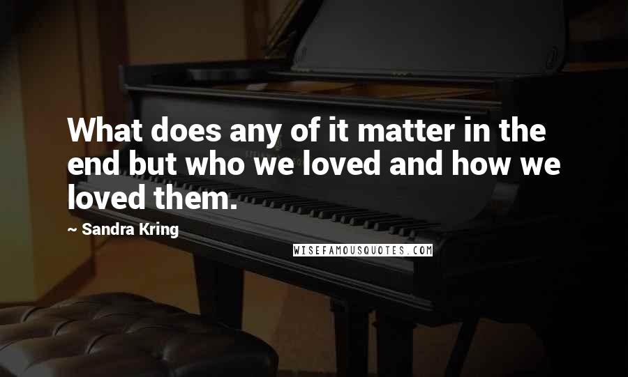 Sandra Kring Quotes: What does any of it matter in the end but who we loved and how we loved them.