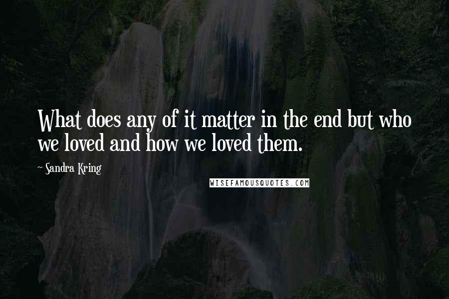 Sandra Kring Quotes: What does any of it matter in the end but who we loved and how we loved them.