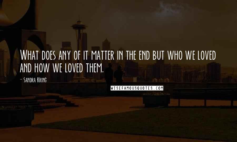 Sandra Kring Quotes: What does any of it matter in the end but who we loved and how we loved them.