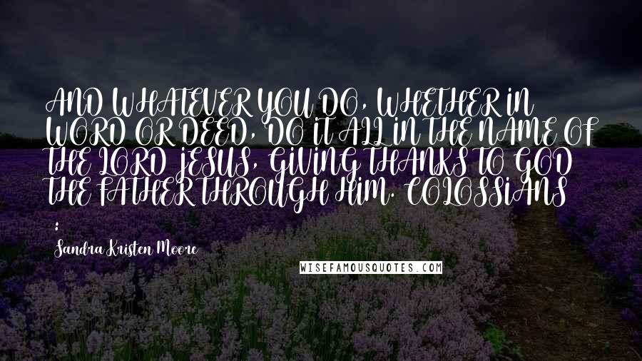 Sandra Kristen Moore Quotes: AND WHATEVER YOU DO, WHETHER IN WORD OR DEED, DO IT ALL IN THE NAME OF THE LORD JESUS, GIVING THANKS TO GOD THE FATHER THROUGH HIM. COLOSSIANS 3:17