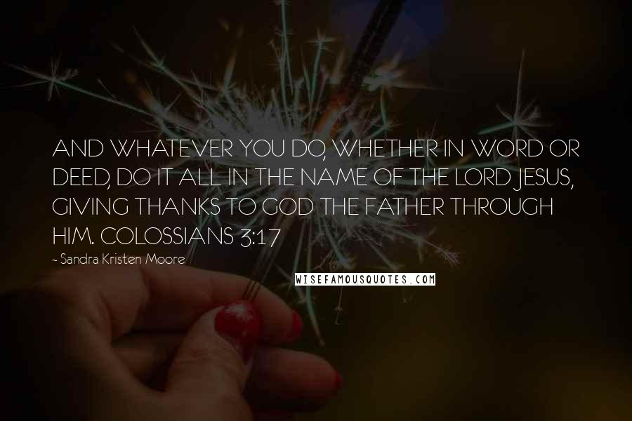 Sandra Kristen Moore Quotes: AND WHATEVER YOU DO, WHETHER IN WORD OR DEED, DO IT ALL IN THE NAME OF THE LORD JESUS, GIVING THANKS TO GOD THE FATHER THROUGH HIM. COLOSSIANS 3:17