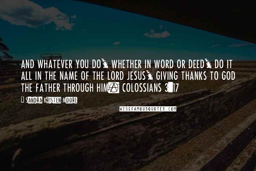 Sandra Kristen Moore Quotes: AND WHATEVER YOU DO, WHETHER IN WORD OR DEED, DO IT ALL IN THE NAME OF THE LORD JESUS, GIVING THANKS TO GOD THE FATHER THROUGH HIM. COLOSSIANS 3:17