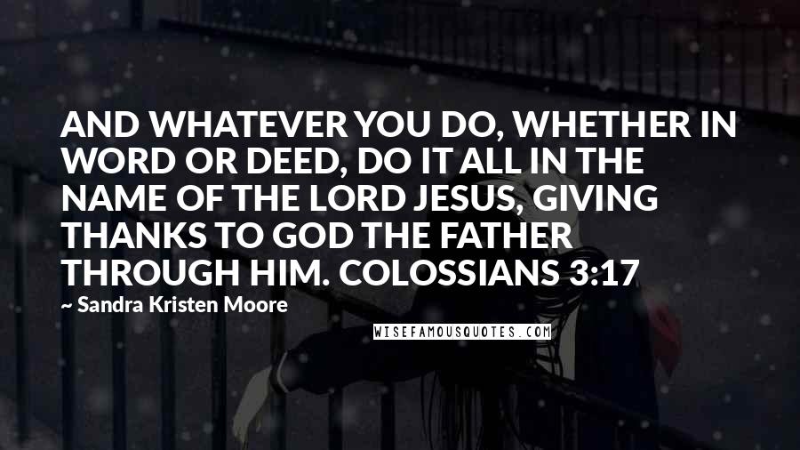 Sandra Kristen Moore Quotes: AND WHATEVER YOU DO, WHETHER IN WORD OR DEED, DO IT ALL IN THE NAME OF THE LORD JESUS, GIVING THANKS TO GOD THE FATHER THROUGH HIM. COLOSSIANS 3:17
