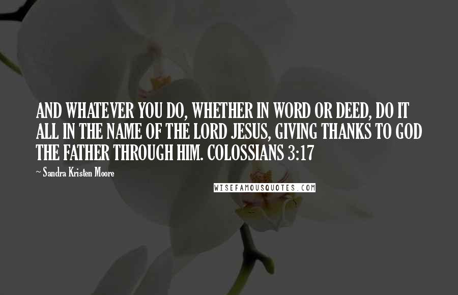 Sandra Kristen Moore Quotes: AND WHATEVER YOU DO, WHETHER IN WORD OR DEED, DO IT ALL IN THE NAME OF THE LORD JESUS, GIVING THANKS TO GOD THE FATHER THROUGH HIM. COLOSSIANS 3:17