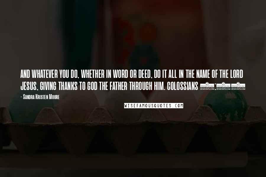 Sandra Kristen Moore Quotes: AND WHATEVER YOU DO, WHETHER IN WORD OR DEED, DO IT ALL IN THE NAME OF THE LORD JESUS, GIVING THANKS TO GOD THE FATHER THROUGH HIM. COLOSSIANS 3:17