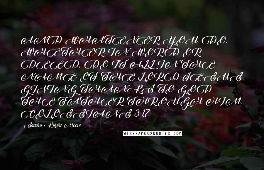 Sandra Kristen Moore Quotes: AND WHATEVER YOU DO, WHETHER IN WORD OR DEED, DO IT ALL IN THE NAME OF THE LORD JESUS, GIVING THANKS TO GOD THE FATHER THROUGH HIM. COLOSSIANS 3:17