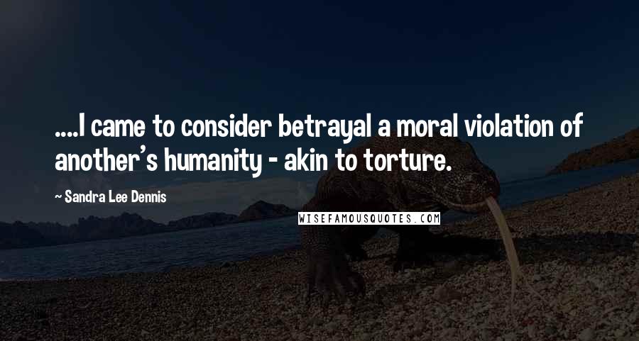 Sandra Lee Dennis Quotes: ....I came to consider betrayal a moral violation of another's humanity - akin to torture.