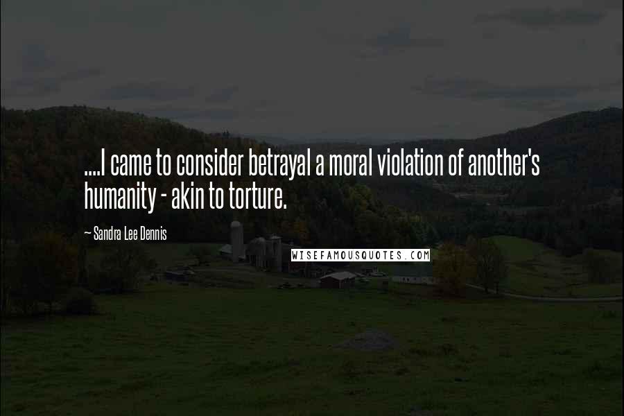 Sandra Lee Dennis Quotes: ....I came to consider betrayal a moral violation of another's humanity - akin to torture.