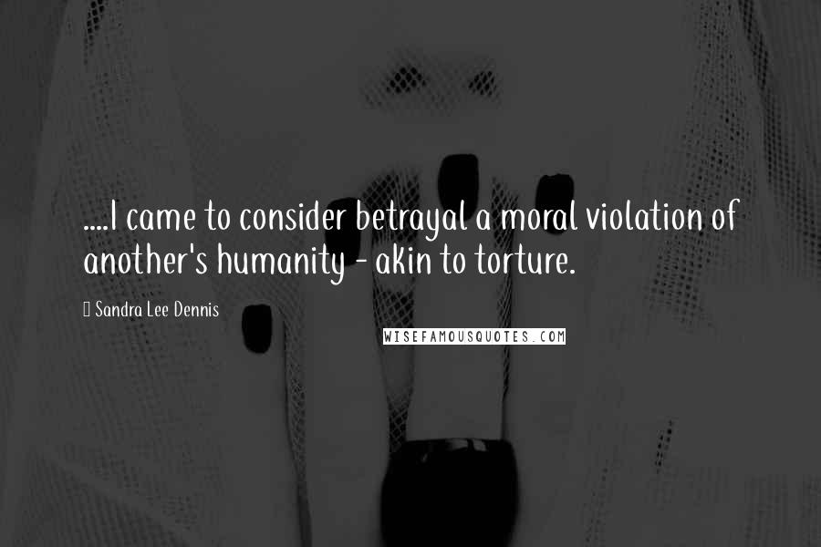 Sandra Lee Dennis Quotes: ....I came to consider betrayal a moral violation of another's humanity - akin to torture.