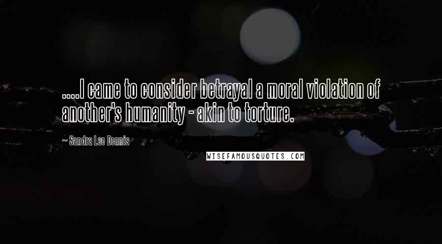 Sandra Lee Dennis Quotes: ....I came to consider betrayal a moral violation of another's humanity - akin to torture.