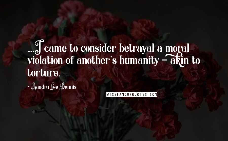 Sandra Lee Dennis Quotes: ....I came to consider betrayal a moral violation of another's humanity - akin to torture.