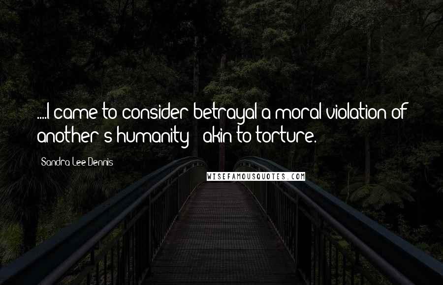 Sandra Lee Dennis Quotes: ....I came to consider betrayal a moral violation of another's humanity - akin to torture.