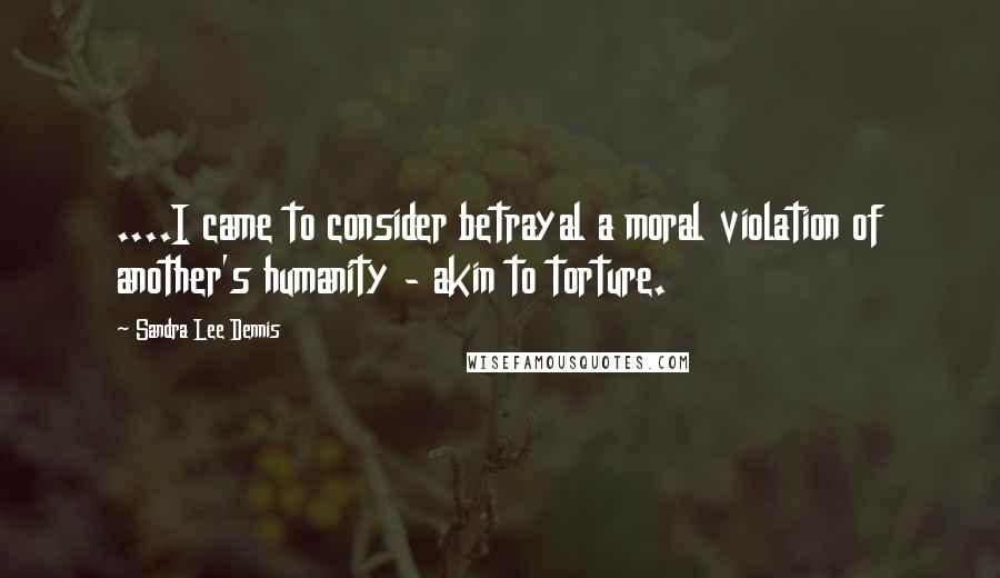 Sandra Lee Dennis Quotes: ....I came to consider betrayal a moral violation of another's humanity - akin to torture.