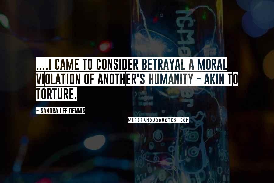 Sandra Lee Dennis Quotes: ....I came to consider betrayal a moral violation of another's humanity - akin to torture.