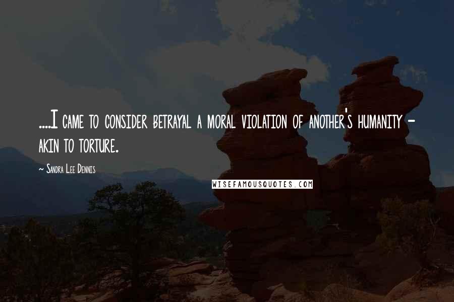 Sandra Lee Dennis Quotes: ....I came to consider betrayal a moral violation of another's humanity - akin to torture.