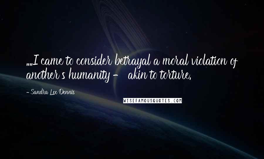 Sandra Lee Dennis Quotes: ....I came to consider betrayal a moral violation of another's humanity - akin to torture.