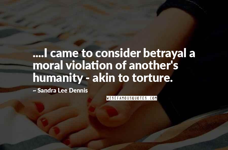 Sandra Lee Dennis Quotes: ....I came to consider betrayal a moral violation of another's humanity - akin to torture.