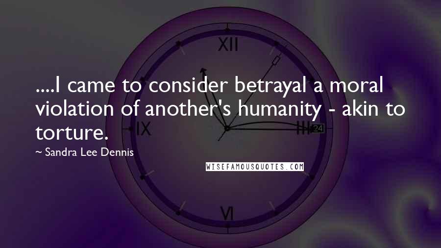 Sandra Lee Dennis Quotes: ....I came to consider betrayal a moral violation of another's humanity - akin to torture.