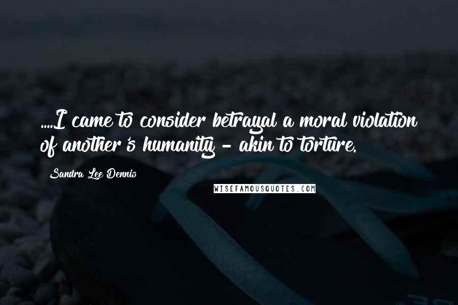 Sandra Lee Dennis Quotes: ....I came to consider betrayal a moral violation of another's humanity - akin to torture.