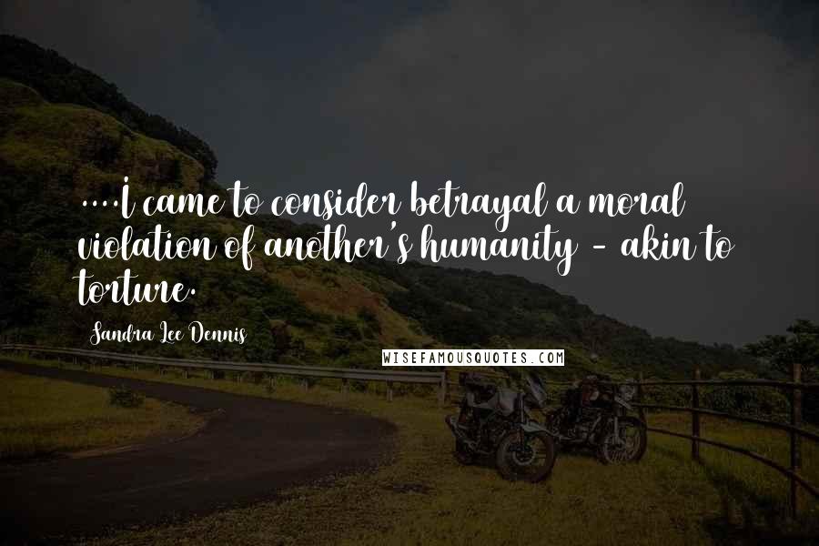 Sandra Lee Dennis Quotes: ....I came to consider betrayal a moral violation of another's humanity - akin to torture.