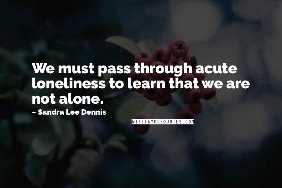 Sandra Lee Dennis Quotes: We must pass through acute loneliness to learn that we are not alone.