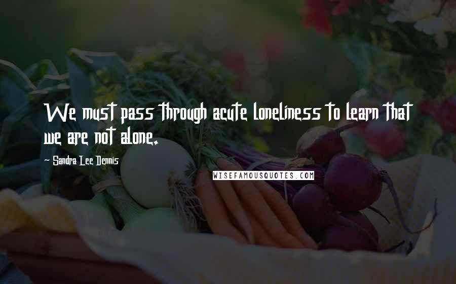 Sandra Lee Dennis Quotes: We must pass through acute loneliness to learn that we are not alone.