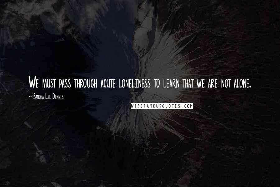 Sandra Lee Dennis Quotes: We must pass through acute loneliness to learn that we are not alone.