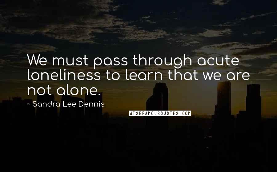 Sandra Lee Dennis Quotes: We must pass through acute loneliness to learn that we are not alone.