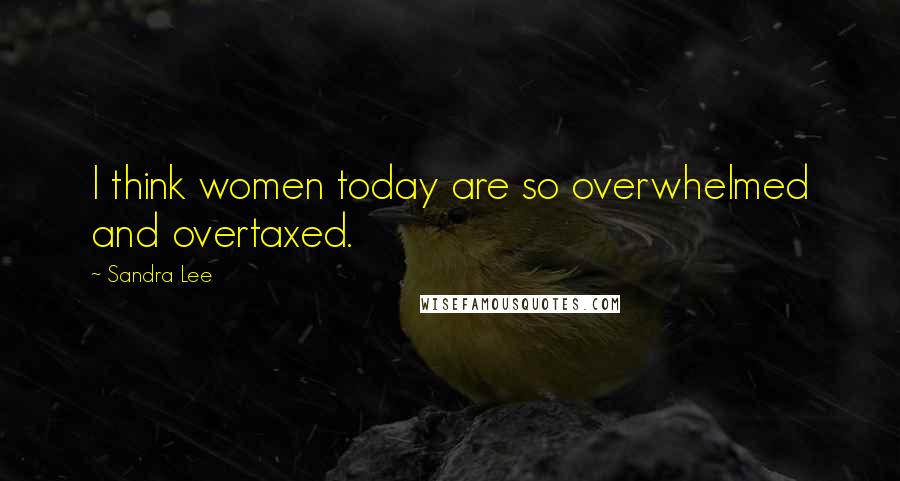 Sandra Lee Quotes: I think women today are so overwhelmed and overtaxed.