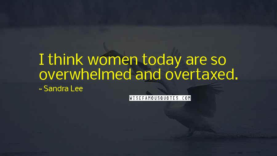 Sandra Lee Quotes: I think women today are so overwhelmed and overtaxed.