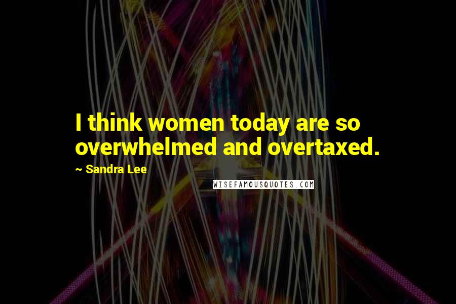 Sandra Lee Quotes: I think women today are so overwhelmed and overtaxed.