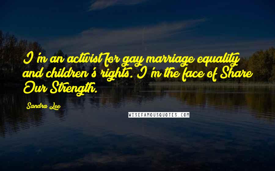 Sandra Lee Quotes: I'm an activist for gay marriage equality and children's rights. I'm the face of Share Our Strength.