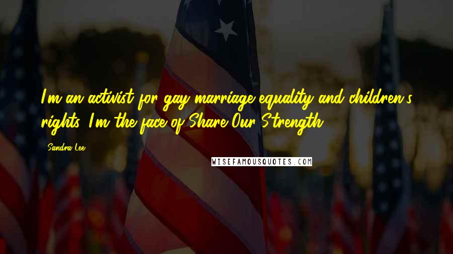 Sandra Lee Quotes: I'm an activist for gay marriage equality and children's rights. I'm the face of Share Our Strength.